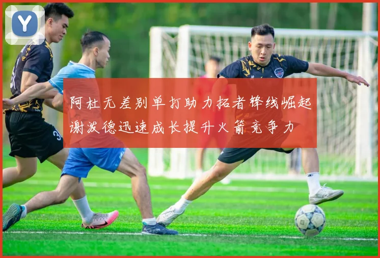 阿杜无差别单打助力拓者锋线崛起谢泼德迅速成长提升火箭竞争力