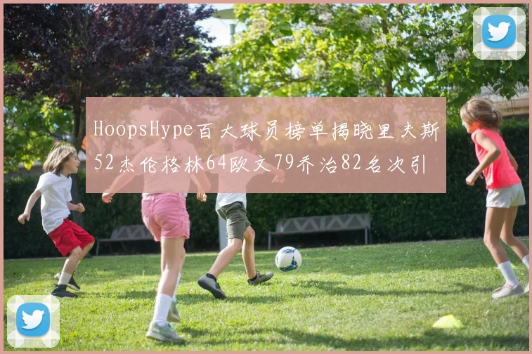 HoopsHype百大球员榜单揭晓里夫斯52杰伦格林64欧文79乔治82名次引关注