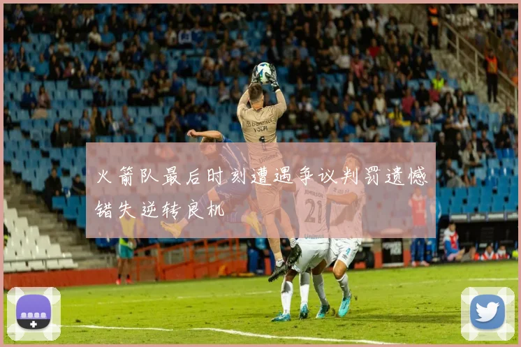 火箭队最后时刻遭遇争议判罚遗憾错失逆转良机