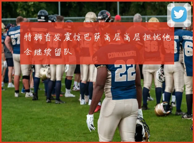 特狮首发震惊巴萨高层高层担忧他会继续留队