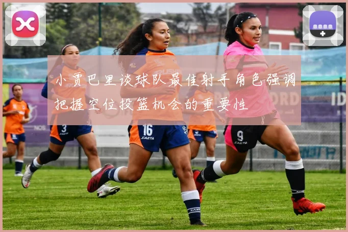 小贾巴里谈球队最佳射手角色强调把握空位投篮机会的重要性