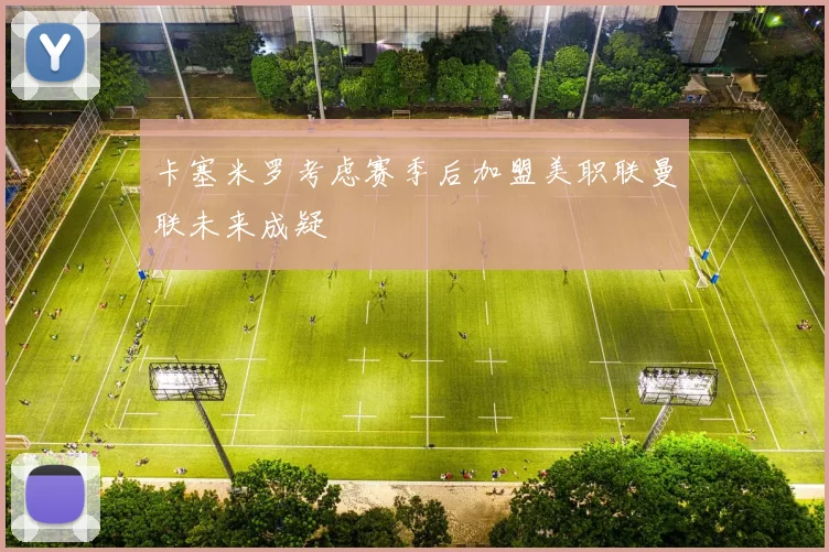 卡塞米罗考虑赛季后加盟美职联曼联未来成疑