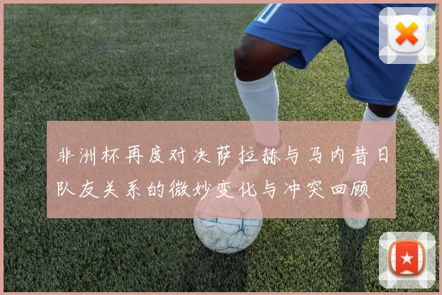 非洲杯再度对决萨拉赫与马内昔日队友关系的微妙变化与冲突回顾