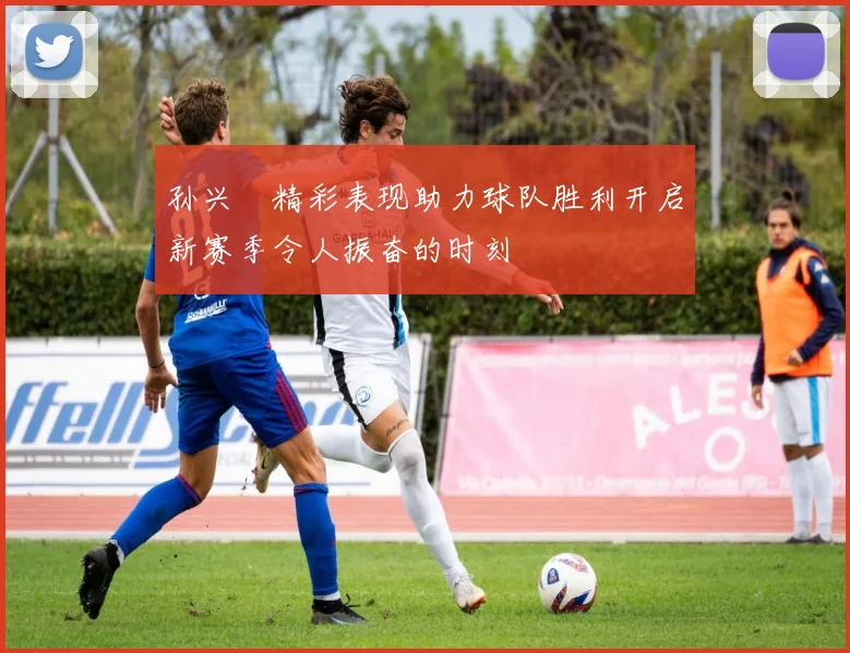 孙兴慜精彩表现助力球队胜利开启新赛季令人振奋的时刻