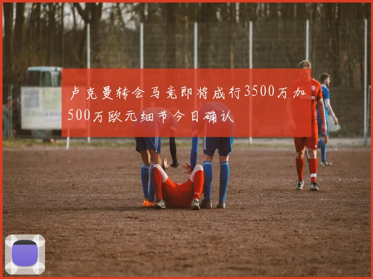 卢克曼转会马竞即将成行3500万加500万欧元细节今日确认