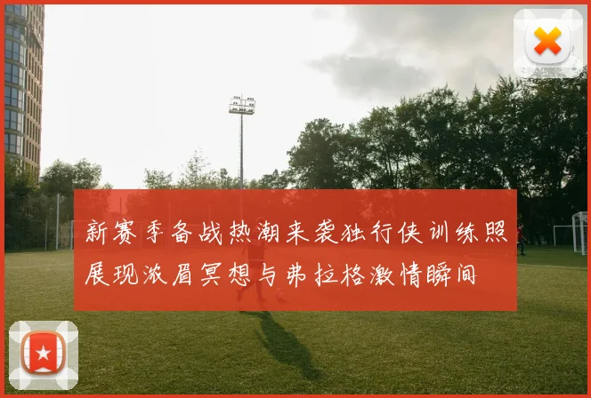 新赛季备战热潮来袭独行侠训练照展现浓眉冥想与弗拉格激情瞬间