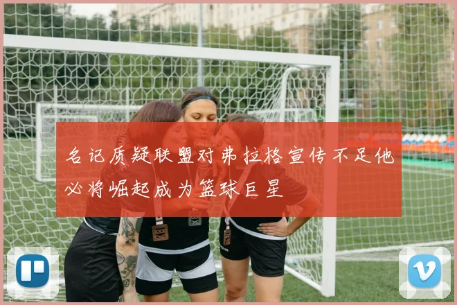名记质疑联盟对弗拉格宣传不足他必将崛起成为篮球巨星
