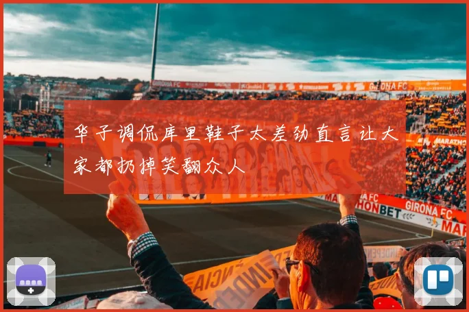 华子调侃库里鞋子太差劲直言让大家都扔掉笑翻众人
